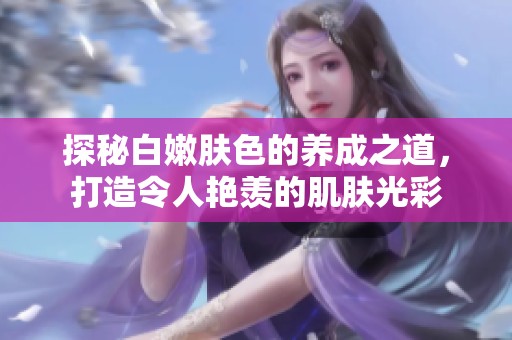 探秘白嫩肤色的养成之道，打造令人艳羡的肌肤光彩