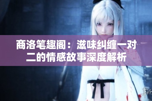 商洛笔趣阁：滋味纠缠一对二的情感故事深度解析