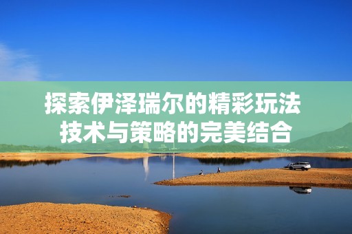 探索伊泽瑞尔的精彩玩法 技术与策略的完美结合