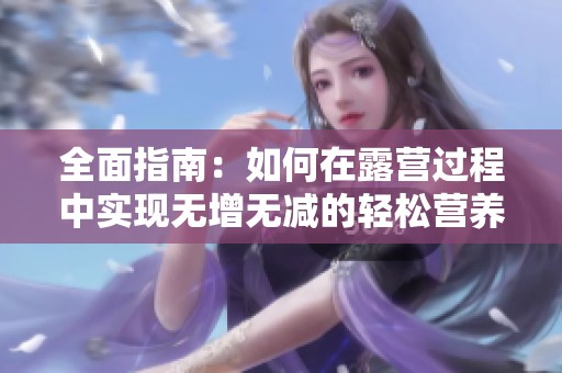 全面指南：如何在露营过程中实现无增无减的轻松营养摄入