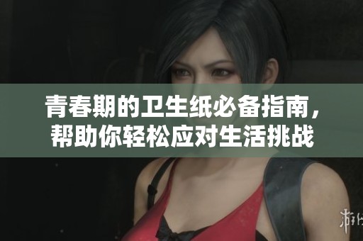 青春期的卫生纸必备指南，帮助你轻松应对生活挑战