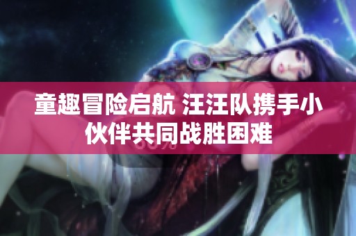 童趣冒险启航 汪汪队携手小伙伴共同战胜困难