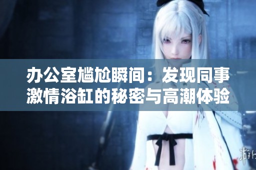 办公室尴尬瞬间：发现同事激情浴缸的秘密与高潮体验