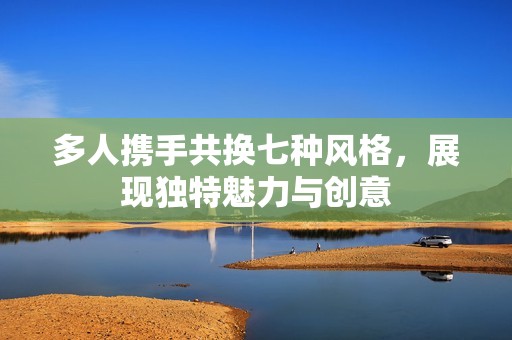 多人携手共换七种风格，展现独特魅力与创意