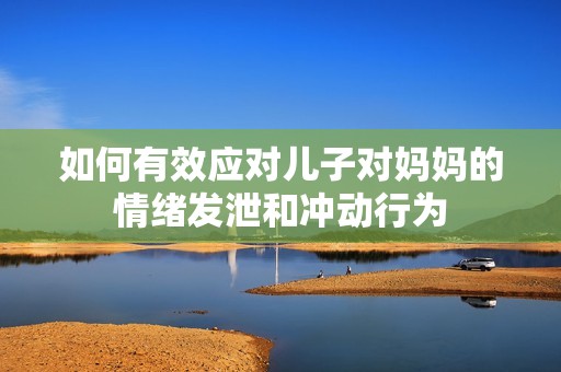 如何有效应对儿子对妈妈的情绪发泄和冲动行为
