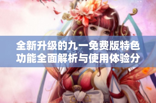 全新升级的九一免费版特色功能全面解析与使用体验分享