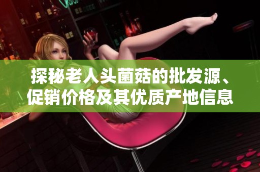 探秘老人头菌菇的批发源、促销价格及其优质产地信息