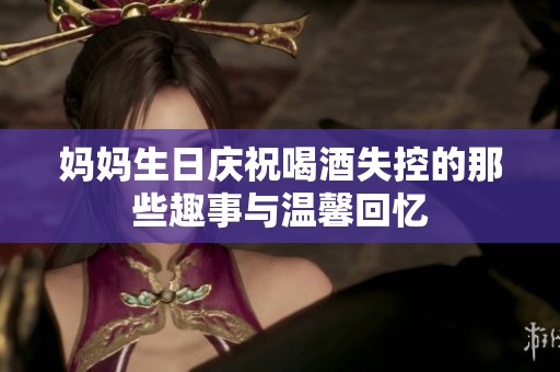 妈妈生日庆祝喝酒失控的那些趣事与温馨回忆