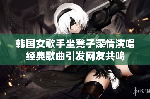 韩国女歌手坐凳子深情演唱经典歌曲引发网友共鸣