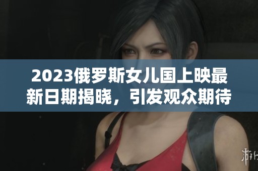 2023俄罗斯女儿国上映最新日期揭晓，引发观众期待