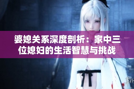 婆媳关系深度剖析：家中三位媳妇的生活智慧与挑战