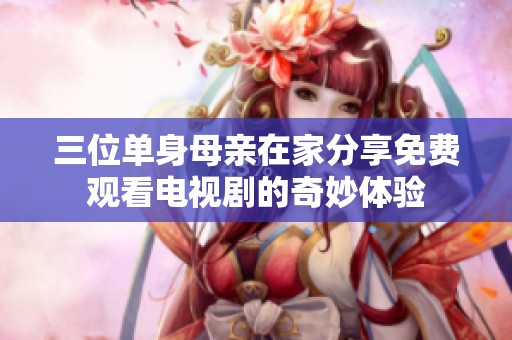 三位单身母亲在家分享免费观看电视剧的奇妙体验