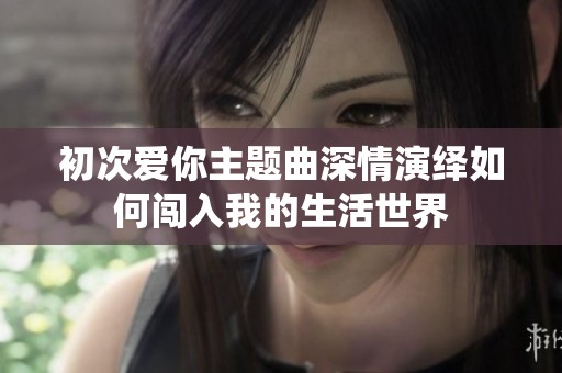 初次爱你主题曲深情演绎如何闯入我的生活世界