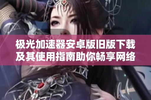 极光加速器安卓版旧版下载及其使用指南助你畅享网络体验
