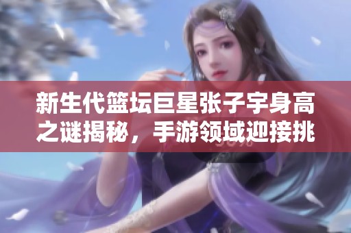 新生代篮坛巨星张子宇身高之谜揭秘，手游领域迎接挑战
