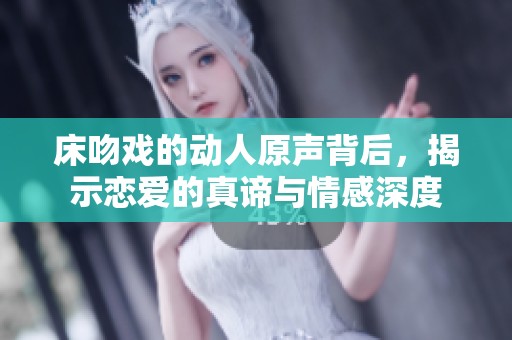 床吻戏的动人原声背后，揭示恋爱的真谛与情感深度