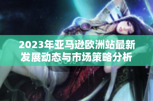 2023年亚马逊欧洲站最新发展动态与市场策略分析