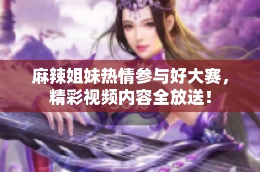 麻辣姐妹热情参与好大赛，精彩视频内容全放送！