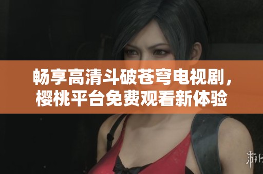 畅享高清斗破苍穹电视剧，樱桃平台免费观看新体验