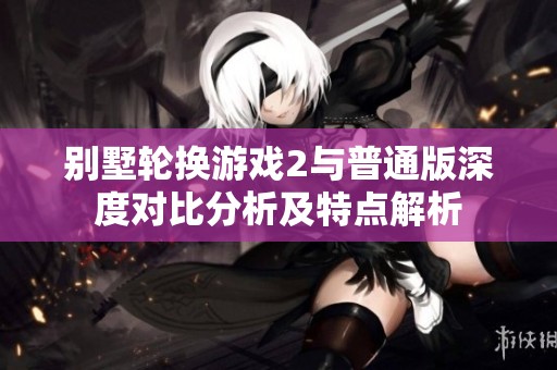别墅轮换游戏2与普通版深度对比分析及特点解析