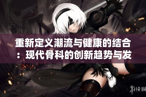 重新定义潮流与健康的结合：现代骨科的创新趋势与发展方向