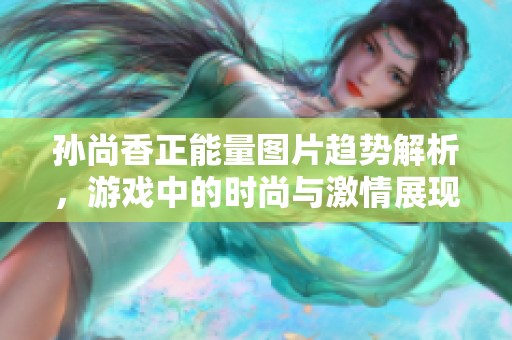 孙尚香正能量图片趋势解析，游戏中的时尚与激情展现