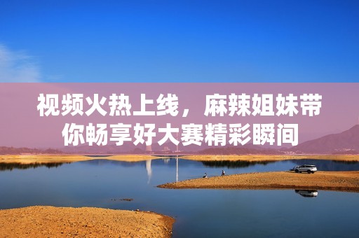 视频火热上线，麻辣姐妹带你畅享好大赛精彩瞬间