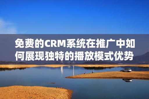 免费的CRM系统在推广中如何展现独特的播放模式优势