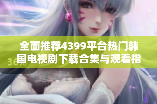 全面推荐4399平台热门韩国电视剧下载合集与观看指南