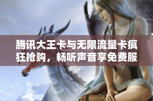 腾讯大王卡与无限流量卡疯狂抢购，畅听声音享免费服务