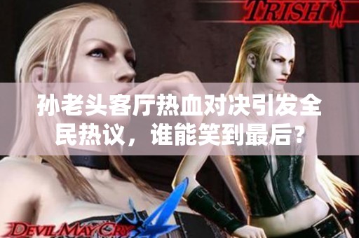 孙老头客厅热血对决引发全民热议，谁能笑到最后？