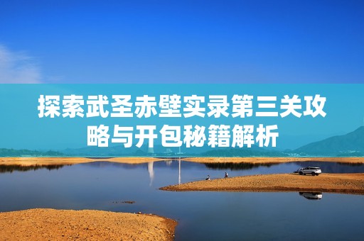 探索武圣赤壁实录第三关攻略与开包秘籍解析