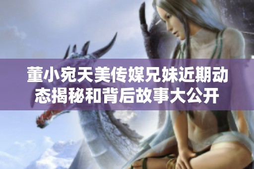 董小宛天美传媒兄妹近期动态揭秘和背后故事大公开