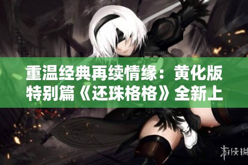 重温经典再续情缘：黄化版特别篇《还珠格格》全新上线