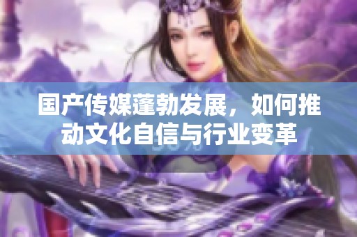 国产传媒蓬勃发展，如何推动文化自信与行业变革