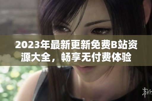 2023年最新更新免费B站资源大全，畅享无付费体验