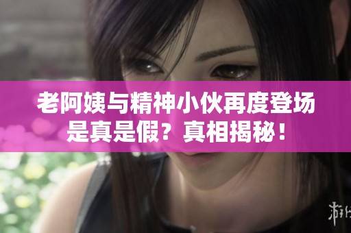 老阿姨与精神小伙再度登场是真是假？真相揭秘！