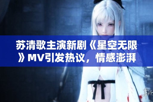 苏清歌主演新剧《星空无限》MV引发热议，情感澎湃动人