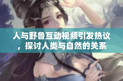 人与野鲁互动视频引发热议，探讨人类与自然的关系