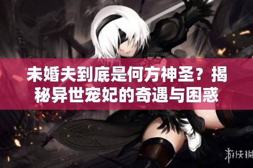 未婚夫到底是何方神圣？揭秘异世宠妃的奇遇与困惑