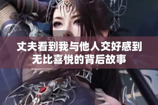 丈夫看到我与他人交好感到无比喜悦的背后故事