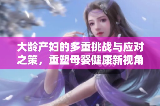 大龄产妇的多重挑战与应对之策，重塑母婴健康新视角