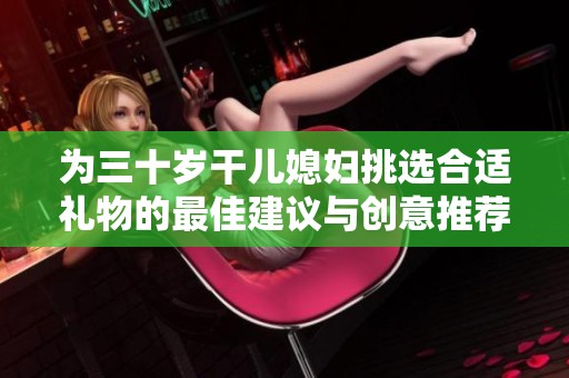 为三十岁干儿媳妇挑选合适礼物的最佳建议与创意推荐