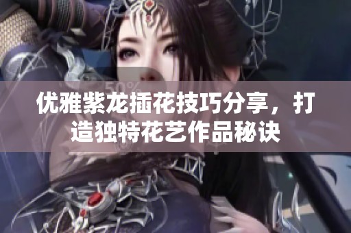 优雅紫龙插花技巧分享，打造独特花艺作品秘诀