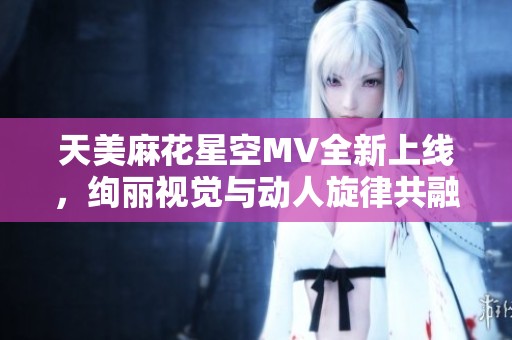 天美麻花星空MV全新上线，绚丽视觉与动人旋律共融呈现