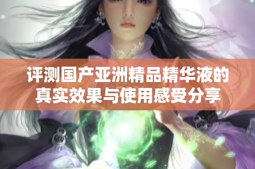 评测国产亚洲精品精华液的真实效果与使用感受分享
