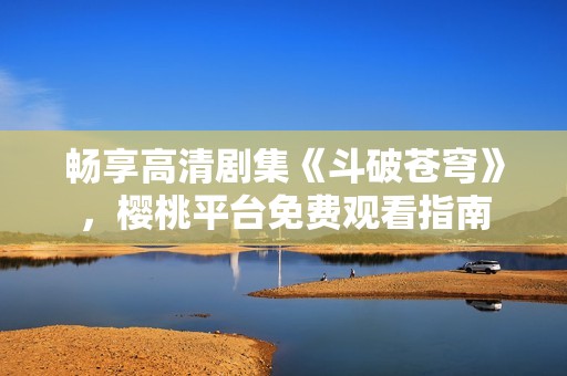 畅享高清剧集《斗破苍穹》，樱桃平台免费观看指南