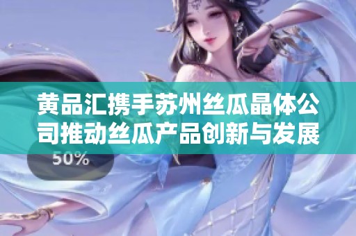 黄品汇携手苏州丝瓜晶体公司推动丝瓜产品创新与发展