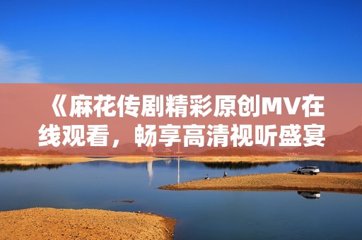 《麻花传剧精彩原创MV在线观看，畅享高清视听盛宴》