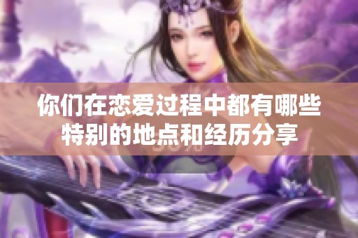 你们在恋爱过程中都有哪些特别的地点和经历分享